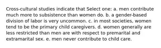 Cross-cultural studies indicate that Select one: a. men contribute much more to subsistence than women do. b. a gender-based division of labor is very uncommon. c. in most societies, women tend to be the primary child caregivers. d. women generally are less restricted than men are with respect to premarital and extramarital sex. e. men never contribute to child care.