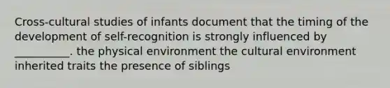 Cross-cultural studies of infants document that the timing of the development of self-recognition is strongly influenced by __________. the physical environment the cultural environment inherited traits the presence of siblings