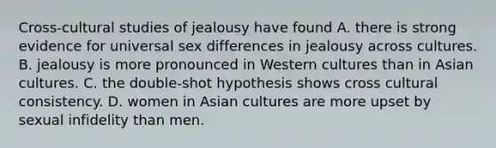 Cross-cultural studies of jealousy have found A. there is strong evidence for universal sex differences in jealousy across cultures. B. jealousy is more pronounced in Western cultures than in Asian cultures. C. the double-shot hypothesis shows cross cultural consistency. D. women in Asian cultures are more upset by sexual infidelity than men.