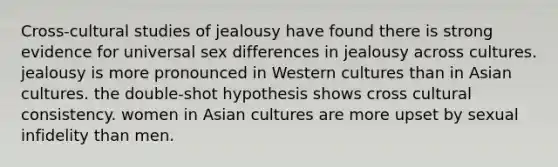 Cross-cultural studies of jealousy have found there is strong evidence for universal sex differences in jealousy across cultures. jealousy is more pronounced in Western cultures than in Asian cultures. the double-shot hypothesis shows cross cultural consistency. women in Asian cultures are more upset by sexual infidelity than men.