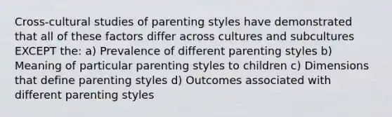 Cross-cultural studies of parenting styles have demonstrated that all of these factors differ across cultures and subcultures EXCEPT the: a) Prevalence of different parenting styles b) Meaning of particular parenting styles to children c) Dimensions that define parenting styles d) Outcomes associated with different parenting styles