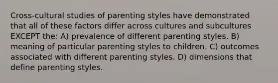 Cross-cultural studies of parenting styles have demonstrated that all of these factors differ across cultures and subcultures EXCEPT the: A) prevalence of different parenting styles. B) meaning of particular parenting styles to children. C) outcomes associated with different parenting styles. D) dimensions that define parenting styles.