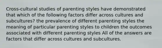 Cross-cultural studies of parenting styles have demonstrated that which of the following factors differ across cultures and subcultures? the prevalence of different parenting styles the meaning of particular parenting styles to children the outcomes associated with different parenting styles All of the answers are factors that differ across cultures and subcultures.