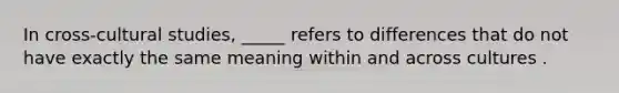 In cross-cultural studies, _____ refers to differences that do not have exactly the same meaning within and across cultures .