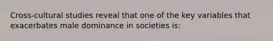 Cross-cultural studies reveal that one of the key variables that exacerbates male dominance in societies is: