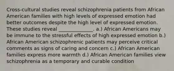 Cross-cultural studies reveal schizophrenia patients from African American families with high levels of expressed emotion had better outcomes despite the high level of expressed emotion. These studies reveal ______________. a.) African Americans may be immune to the stressful effects of high expressed emotion b.) African American schizophrenic patients may perceive critical comments as signs of caring and concern c.) African American families express more warmth d.) African American families view schizophrenia as a temporary and curable condition