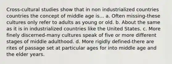 Cross-cultural studies show that in non industrialized countries countries the concept of middle age is... a. Often missing-these cultures only refer to adults as young or old. b. About the same as it is in industrialized countries like the United States. c. More finely discerned-many cultures speak of five or more different stages of middle adulthood. d. More rigidly defined-there are rites of passage set at particular ages for into middle age and the elder years.