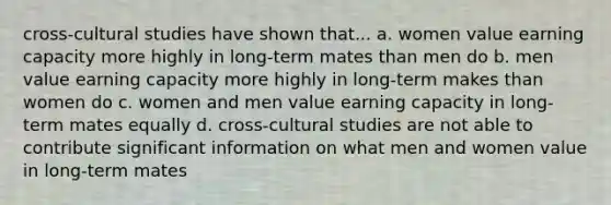 cross-cultural studies have shown that... a. women value earning capacity more highly in long-term mates than men do b. men value earning capacity more highly in long-term makes than women do c. women and men value earning capacity in long-term mates equally d. cross-cultural studies are not able to contribute significant information on what men and women value in long-term mates