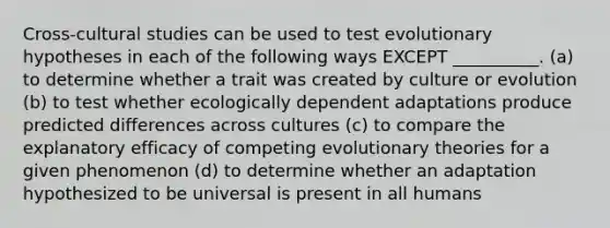 Cross-cultural studies can be used to test evolutionary hypotheses in each of the following ways EXCEPT __________. (a) to determine whether a trait was created by culture or evolution (b) to test whether ecologically dependent adaptations produce predicted differences across cultures (c) to compare the explanatory efficacy of competing evolutionary theories for a given phenomenon (d) to determine whether an adaptation hypothesized to be universal is present in all humans