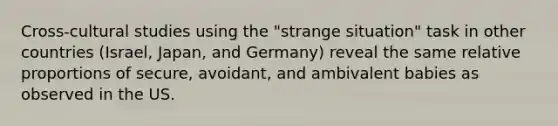 Cross-cultural studies using the "strange situation" task in other countries (Israel, Japan, and Germany) reveal the same relative proportions of secure, avoidant, and ambivalent babies as observed in the US.