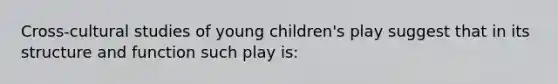 Cross-cultural studies of young children's play suggest that in its structure and function such play is: