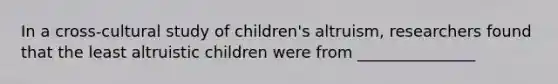 In a cross-cultural study of children's altruism, researchers found that the least altruistic children were from _______________