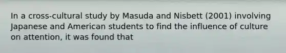 In a cross-cultural study by Masuda and Nisbett (2001) involving Japanese and American students to find the influence of culture on attention, it was found that