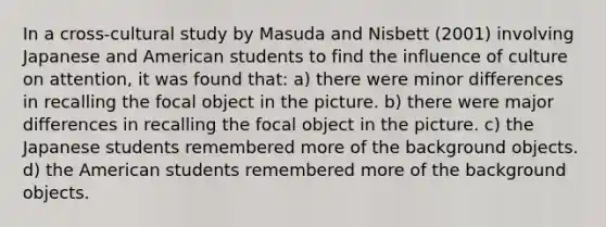 In a cross-cultural study by Masuda and Nisbett (2001) involving Japanese and American students to find the influence of culture on attention, it was found that: a) there were minor differences in recalling the focal object in the picture. b) there were major differences in recalling the focal object in the picture. c) the Japanese students remembered more of the background objects. d) the American students remembered more of the background objects.