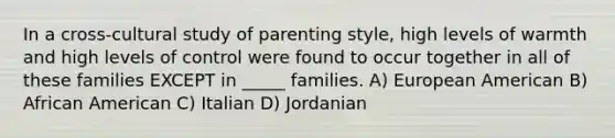 In a cross-cultural study of parenting style, high levels of warmth and high levels of control were found to occur together in all of these families EXCEPT in _____ families. A) European American B) African American C) Italian D) Jordanian