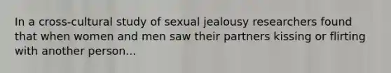 In a cross-cultural study of sexual jealousy researchers found that when women and men saw their partners kissing or flirting with another person...