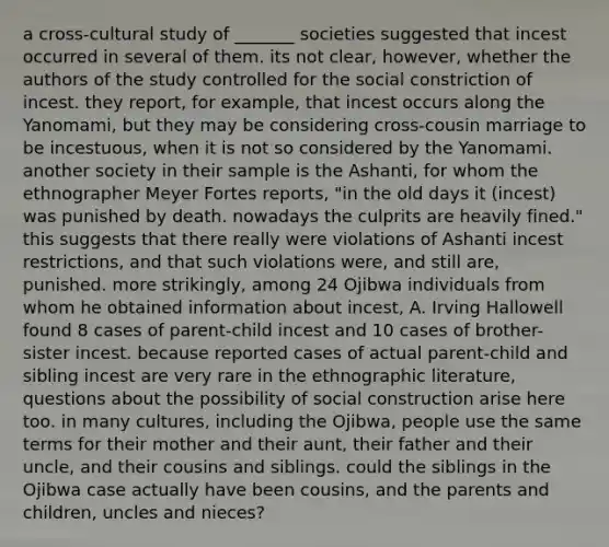 a cross-cultural study of _______ societies suggested that incest occurred in several of them. its not clear, however, whether the authors of the study controlled for the social constriction of incest. they report, for example, that incest occurs along the Yanomami, but they may be considering cross-cousin marriage to be incestuous, when it is not so considered by the Yanomami. another society in their sample is the Ashanti, for whom the ethnographer Meyer Fortes reports, "in the old days it (incest) was punished by death. nowadays the culprits are heavily fined." this suggests that there really were violations of Ashanti incest restrictions, and that such violations were, and still are, punished. more strikingly, among 24 Ojibwa individuals from whom he obtained information about incest, A. Irving Hallowell found 8 cases of parent-child incest and 10 cases of brother-sister incest. because reported cases of actual parent-child and sibling incest are very rare in the ethnographic literature, questions about the possibility of social construction arise here too. in many cultures, including the Ojibwa, people use the same terms for their mother and their aunt, their father and their uncle, and their cousins and siblings. could the siblings in the Ojibwa case actually have been cousins, and the parents and children, uncles and nieces?