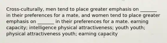 Cross-culturally, men tend to place greater emphasis on _______ in their preferences for a mate, and women tend to place greater emphasis on _______ in their preferences for a mate. earning capacity; intelligence physical attractiveness; youth youth; physical attractiveness youth; earning capacity