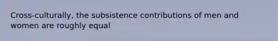 Cross-culturally, the subsistence contributions of men and women are roughly equal