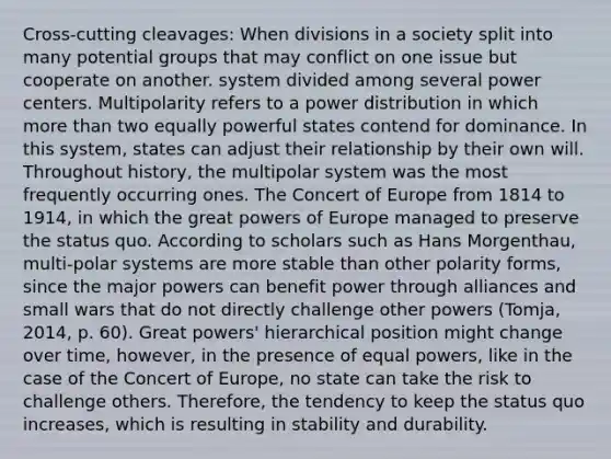 Cross-cutting cleavages: When divisions in a society split into many potential groups that may conflict on one issue but cooperate on another. system divided among several power centers. Multipolarity refers to a power distribution in which more than two equally powerful states contend for dominance. In this system, states can adjust their relationship by their own will. Throughout history, the multipolar system was the most frequently occurring ones. The Concert of Europe from 1814 to 1914, in which the great powers of Europe managed to preserve the status quo. According to scholars such as Hans Morgenthau, multi-polar systems are more stable than other polarity forms, since the major powers can benefit power through alliances and small wars that do not directly challenge other powers (Tomja, 2014, p. 60). Great powers' hierarchical position might change over time, however, in the presence of equal powers, like in the case of the Concert of Europe, no state can take the risk to challenge others. Therefore, the tendency to keep the status quo increases, which is resulting in stability and durability.