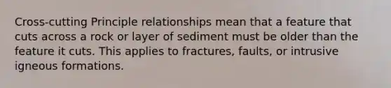 Cross-cutting Principle relationships mean that a feature that cuts across a rock or layer of sediment must be older than the feature it cuts. This applies to fractures, faults, or intrusive igneous formations.