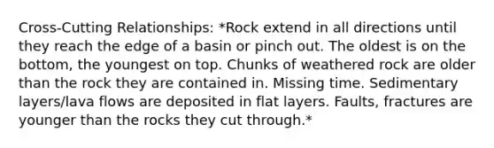 Cross-Cutting Relationships: *Rock extend in all directions until they reach the edge of a basin or pinch out. The oldest is on the bottom, the youngest on top. Chunks of weathered rock are older than the rock they are contained in. Missing time. Sedimentary layers/lava flows are deposited in flat layers. Faults, fractures are younger than the rocks they cut through.*