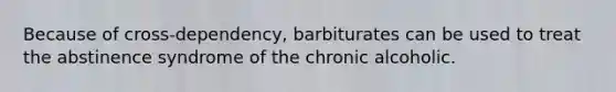 Because of cross-dependency, barbiturates can be used to treat the abstinence syndrome of the chronic alcoholic.