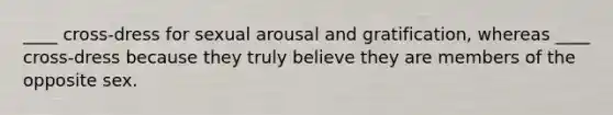 ____ cross-dress for sexual arousal and gratification, whereas ____ cross-dress because they truly believe they are members of the opposite sex.