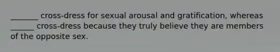 _______ cross-dress for sexual arousal and gratification, whereas ______ cross-dress because they truly believe they are members of the opposite sex.