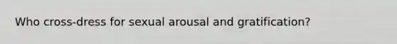 Who cross-dress for sexual arousal and gratification?