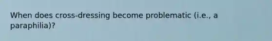 When does cross-dressing become problematic (i.e., a paraphilia)?