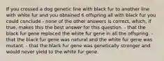 If you crossed a dog genetic line with black fur to another line with white fur and you obtained 6 offspring all with black fur you could conclude - none of the other answers is correct, which, if true, makes this the best answer for this question. - that the black fur gene replaced the white fur gene in all the offspring. - that the black fur gene was natural and the white fur gene was mutant. - that the black fur gene was genetically stronger and would never yield to the white fur gene.