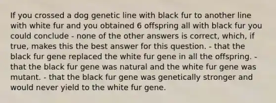 If you crossed a dog genetic line with black fur to another line with white fur and you obtained 6 offspring all with black fur you could conclude - none of the other answers is correct, which, if true, makes this the best answer for this question. - that the black fur gene replaced the white fur gene in all the offspring. - that the black fur gene was natural and the white fur gene was mutant. - that the black fur gene was genetically stronger and would never yield to the white fur gene.