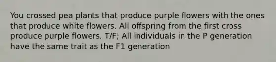 You crossed pea plants that produce purple flowers with the ones that produce white flowers. All offspring from the first cross produce purple flowers. T/F; All individuals in the P generation have the same trait as the F1 generation