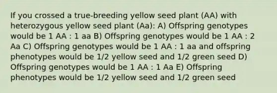 If you crossed a true-breeding yellow seed plant (AA) with heterozygous yellow seed plant (Aa): A) Offspring genotypes would be 1 AA : 1 aa B) Offspring genotypes would be 1 AA : 2 Aa C) Offspring genotypes would be 1 AA : 1 aa and offspring phenotypes would be 1/2 yellow seed and 1/2 green seed D) Offspring genotypes would be 1 AA : 1 Aa E) Offspring phenotypes would be 1/2 yellow seed and 1/2 green seed