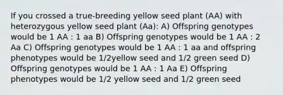 If you crossed a true-breeding yellow seed plant (AA) with heterozygous yellow seed plant (Aa): A) Offspring genotypes would be 1 AA : 1 aa B) Offspring genotypes would be 1 AA : 2 Aa C) Offspring genotypes would be 1 AA : 1 aa and offspring phenotypes would be 1/2yellow seed and 1/2 green seed D) Offspring genotypes would be 1 AA : 1 Aa E) Offspring phenotypes would be 1/2 yellow seed and 1/2 green seed