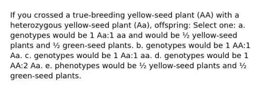 If you crossed a true-breeding yellow-seed plant (AA) with a heterozygous yellow-seed plant (Aa), offspring: Select one: a. genotypes would be 1 Aa:1 aa and would be ½ yellow-seed plants and ½ green-seed plants. b. genotypes would be 1 AA:1 Aa. c. genotypes would be 1 Aa:1 aa. d. genotypes would be 1 AA:2 Aa. e. phenotypes would be ½ yellow-seed plants and ½ green-seed plants.