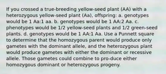 If you crossed a true-breeding yellow-seed plant (AA) with a heterozygous yellow-seed plant (Aa), offspring: a. genotypes would be 1 Aa:1 aa. b. genotypes would be 1 AA:2 Aa. c. phenotypes would be 1/2 yellow-seed plants and 1/2 green-seed plants. d. genotypes would be 1 AA:1 Aa. Use a Punnett square to determine that the homozygous parent would produce only gametes with the dominant allele, and the heterozygous plant would produce gametes with either the dominant or recessive allele. Those gametes could combine to pro-duce either homozygous dominant or heterozygous progeny.