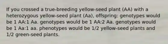 If you crossed a true‑breeding yellow‑seed plant (AA) with a heterozygous yellow‑seed plant (Aa), offspring: genotypes would be 1 AA:1 Aa. genotypes would be 1 AA:2 Aa. genotypes would be 1 Aa:1 aa. phenotypes would be 1/2 yellow‑seed plants and 1/2 green‑seed plants.