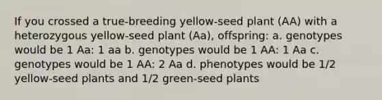 If you crossed a true-breeding yellow-seed plant (AA) with a heterozygous yellow-seed plant (Aa), offspring: a. genotypes would be 1 Aa: 1 aa b. genotypes would be 1 AA: 1 Aa c. genotypes would be 1 AA: 2 Aa d. phenotypes would be 1/2 yellow-seed plants and 1/2 green-seed plants