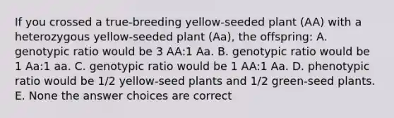 If you crossed a true-breeding yellow-seeded plant (AA) with a heterozygous yellow-seeded plant (Aa), the offspring: A. genotypic ratio would be 3 AA:1 Aa. B. genotypic ratio would be 1 Aa:1 aa. C. genotypic ratio would be 1 AA:1 Aa. D. phenotypic ratio would be 1/2 yellow-seed plants and 1/2 green-seed plants. E. None the answer choices are correct