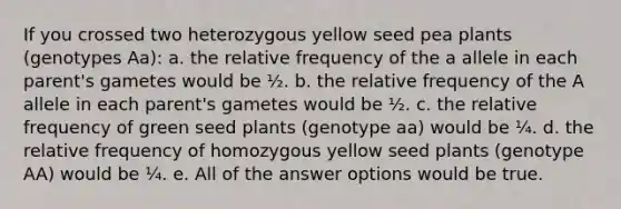 If you crossed two heterozygous yellow seed pea plants (genotypes Aa): a. the relative frequency of the a allele in each parent's gametes would be ½. b. the relative frequency of the A allele in each parent's gametes would be ½. c. the relative frequency of green seed plants (genotype aa) would be ¼. d. the relative frequency of homozygous yellow seed plants (genotype AA) would be ¼. e. All of the answer options would be true.