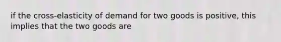 if the cross-elasticity of demand for two goods is positive, this implies that the two goods are