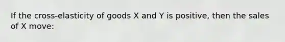 If the cross-elasticity of goods X and Y is positive, then the sales of X move: