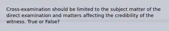 Cross-examination should be limited to the subject matter of the direct examination and matters affecting the credibility of the witness. True or False?