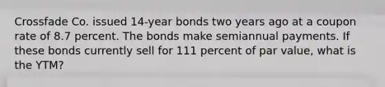 Crossfade Co. issued 14-year bonds two years ago at a coupon rate of 8.7 percent. The bonds make semiannual payments. If these bonds currently sell for 111 percent of par value, what is the YTM?