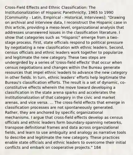 Cross-Field Effects and Ethnic Classification: The Institutionalization of Hispanic Panethnicity, 1965 to 1990 [Community - Latin, Empirical - Historical, Interviews]: "Drawing on archival and interview data, I reconstruct the Hispanic case in this article, providing a meso-level, organizational analysis that addresses unanswered issues in the classification literature. I show that categories such as "Hispanic" emerge from a two-stage process. First, state officials respond to political pressure by negotiating a new classification with ethnic leaders. Second, census officials and ethnic leaders work together to popularize and legitimate the new category. These two steps are undergirded by a series of 'cross-field effects' that occur when census negotiations and changes within the Bureau generate resources that impel ethnic leaders to advance the new category in other fields. In turn, ethnic leaders' efforts help legitimate the Bureau's classification efforts. The result is a set of dynamic, co-constitutive effects wherein the move toward developing a classification in the state arena sparks and accelerates the institutionalization of that category in the civic and market arenas, and vice versa. ... The cross-field effects that emerge in classification processes are not spontaneously generated. Rather, they are anchored by specific organizational mechanisms. I argue that cross-field effects develop as census officials and ethnic leaders form boundary-spanning networks, transpose definitional frames and data across organizational fields, and learn to use ambiguity and analogy as narrative tools to describe and legitimate the new category. These practices enable state officials and ethnic leaders to overcome their initial conflicts and embark on cooperative projects." 184