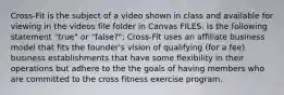 Cross-Fit is the subject of a video shown in class and available for viewing in the videos file folder in Canvas FILES. Is the following statement "true" or "false?": Cross-Fit uses an affiliate business model that fits the founder's vision of qualifying (for a fee) business establishments that have some flexibility in their operations but adhere to the the goals of having members who are committed to the cross fitness exercise program.