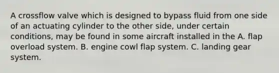 A crossflow valve which is designed to bypass fluid from one side of an actuating cylinder to the other side, under certain conditions, may be found in some aircraft installed in the A. flap overload system. B. engine cowl flap system. C. landing gear system.