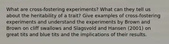 What are cross-fostering experiments? What can they tell us about the heritability of a trait? Give examples of cross-fostering experiments and understand the experiments by Brown and Brown on cliff swallows and Slagsvold and Hansen (2001) on great tits and blue tits and the implications of their results.